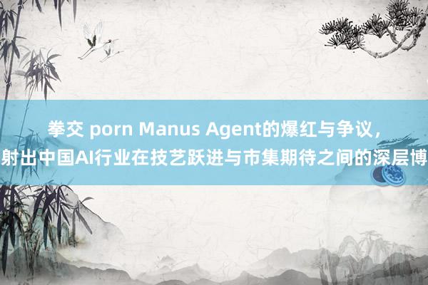 拳交 porn Manus Agent的爆红与争议，折射出中国AI行业在技艺跃进与市集期待之间的深层博弈