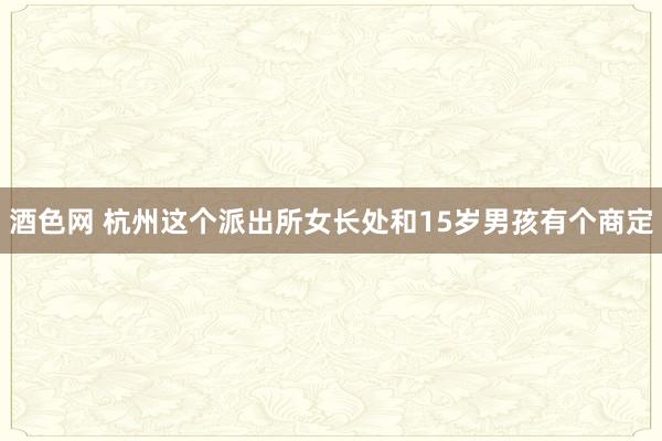 酒色网 杭州这个派出所女长处和15岁男孩有个商定