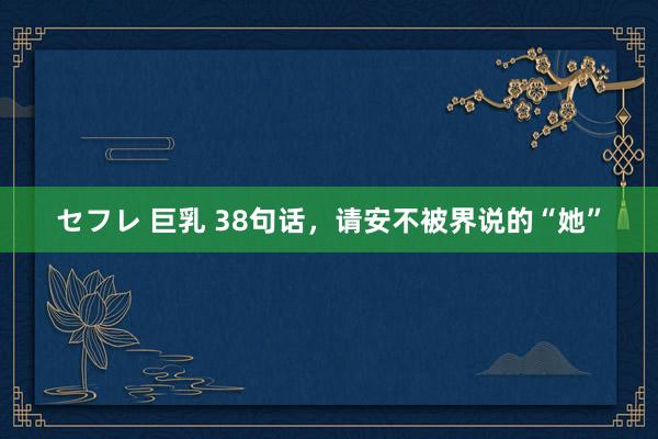 セフレ 巨乳 38句话，请安不被界说的“她”