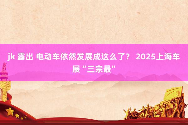 jk 露出 电动车依然发展成这么了？ 2025上海车展“三宗最”