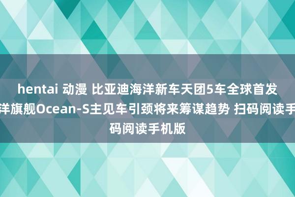 hentai 动漫 比亚迪海洋新车天团5车全球首发，海洋旗舰Ocean-S主见车引颈将来筹谋趋势 扫码阅读手机版