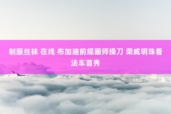 制服丝袜 在线 布加迪前规画师操刀 荣威明珠看法车首秀