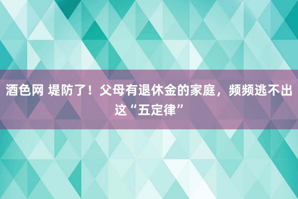 酒色网 堤防了！父母有退休金的家庭，频频逃不出这“五定律”