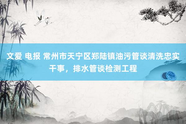文爱 电报 常州市天宁区郑陆镇油污管谈清洗忠实干事，排水管谈检测工程
