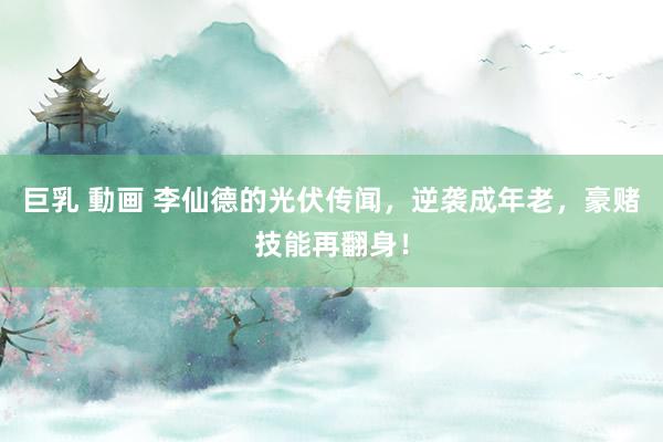 巨乳 動画 李仙德的光伏传闻，逆袭成年老，豪赌技能再翻身！