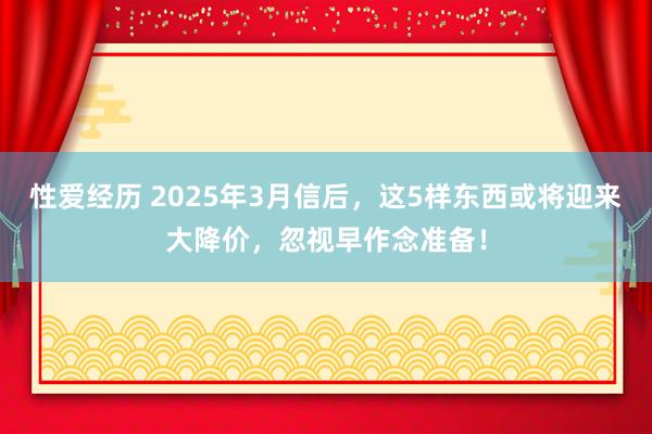 性爱经历 2025年3月信后，这5样东西或将迎来大降价，忽视早作念准备！