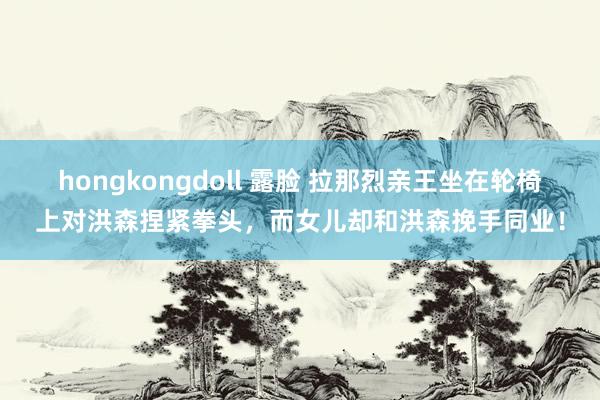 hongkongdoll 露脸 拉那烈亲王坐在轮椅上对洪森捏紧拳头，而女儿却和洪森挽手同业！