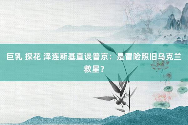 巨乳 探花 泽连斯基直谈普京：是冒险照旧乌克兰救星？