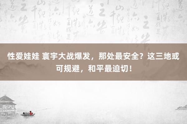 性爱娃娃 寰宇大战爆发，那处最安全？这三地或可规避，和平最迫切！