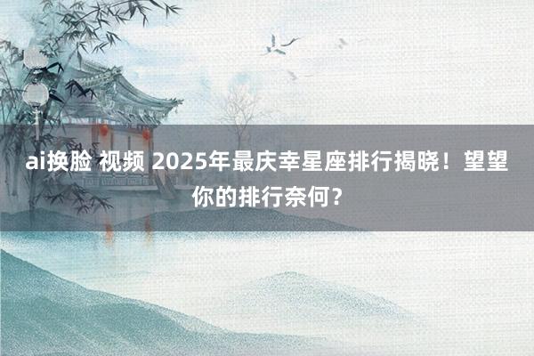 ai换脸 视频 2025年最庆幸星座排行揭晓！望望你的排行奈何？