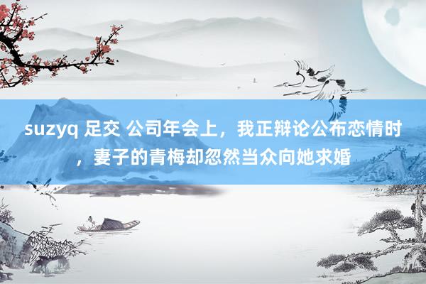 suzyq 足交 公司年会上，我正辩论公布恋情时，妻子的青梅却忽然当众向她求婚