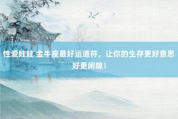 性爱娃娃 金牛座最好运道符，让你的生存更好意思好更闲隙！