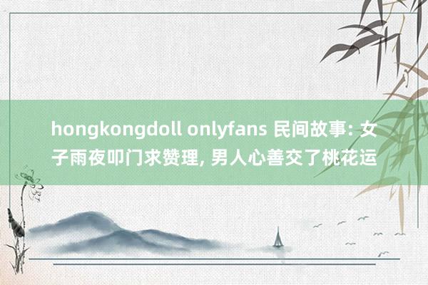 hongkongdoll onlyfans 民间故事: 女子雨夜叩门求赞理， 男人心善交了桃花运