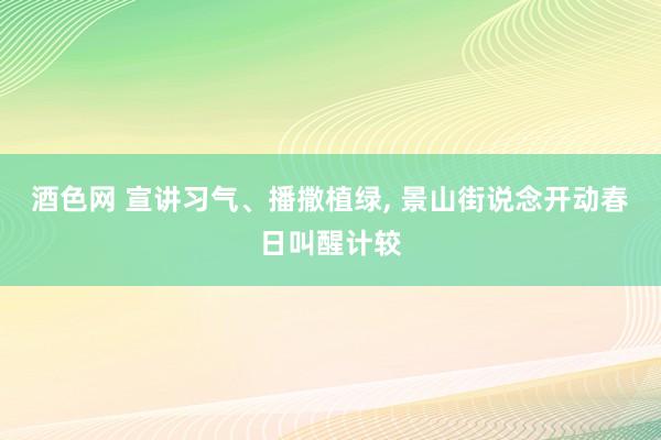 酒色网 宣讲习气、播撒植绿， 景山街说念开动春日叫醒计较