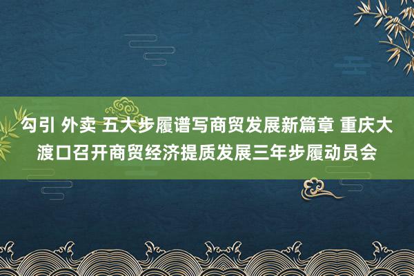 勾引 外卖 五大步履谱写商贸发展新篇章 重庆大渡口召开商贸经济提质发展三年步履动员会