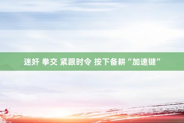 迷奸 拳交 紧跟时令 按下备耕“加速键”