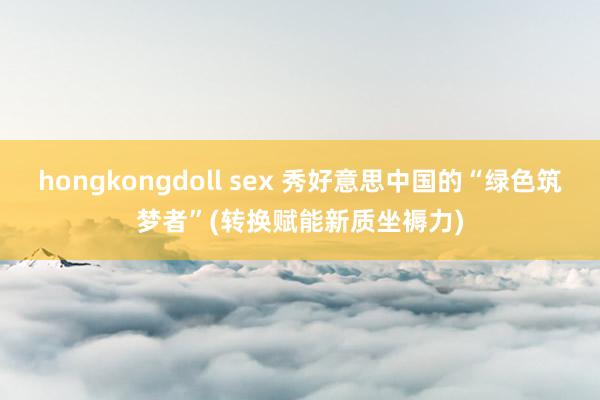 hongkongdoll sex 秀好意思中国的“绿色筑梦者”(转换赋能新质坐褥力)