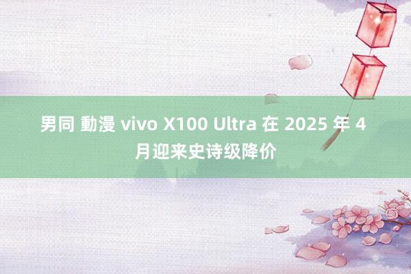 男同 動漫 vivo X100 Ultra 在 2025 年 4 月迎来史诗级降价