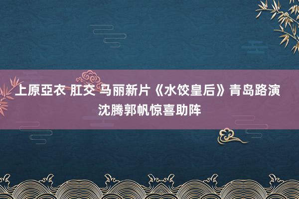 上原亞衣 肛交 马丽新片《水饺皇后》青岛路演 沈腾郭帆惊喜助阵