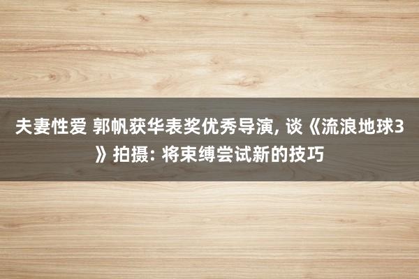 夫妻性爱 郭帆获华表奖优秀导演， 谈《流浪地球3》拍摄: 将束缚尝试新的技巧