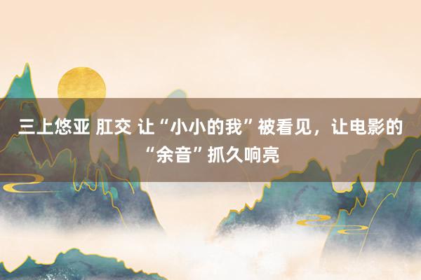三上悠亚 肛交 让“小小的我”被看见，让电影的“余音”抓久响亮