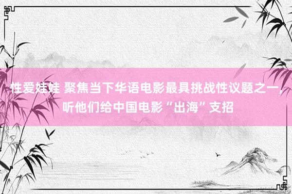 性爱娃娃 聚焦当下华语电影最具挑战性议题之一， 听他们给中国电影“出海”支招