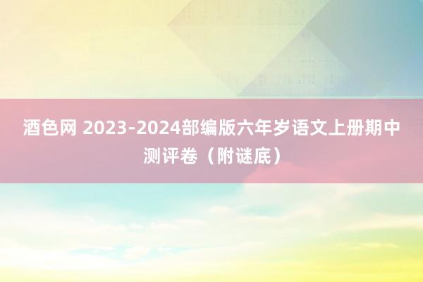 酒色网 2023-2024部编版六年岁语文上册期中测评卷（附谜底）