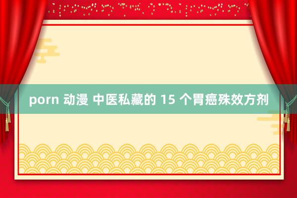 porn 动漫 中医私藏的 15 个胃癌殊效方剂