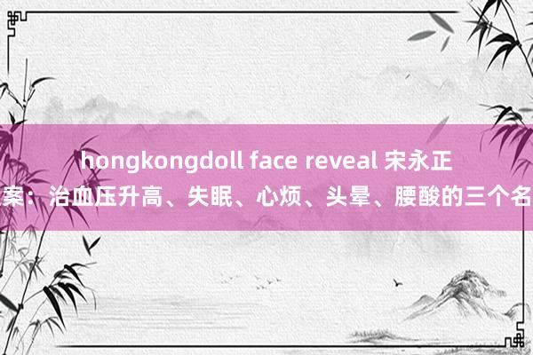 hongkongdoll face reveal 宋永正医案：治血压升高、失眠、心烦、头晕、腰酸的三个名方
