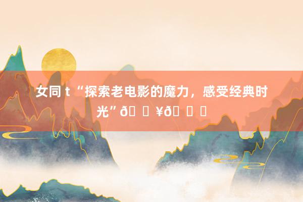 女同 t “探索老电影的魔力，感受经典时光”🎥🍃
