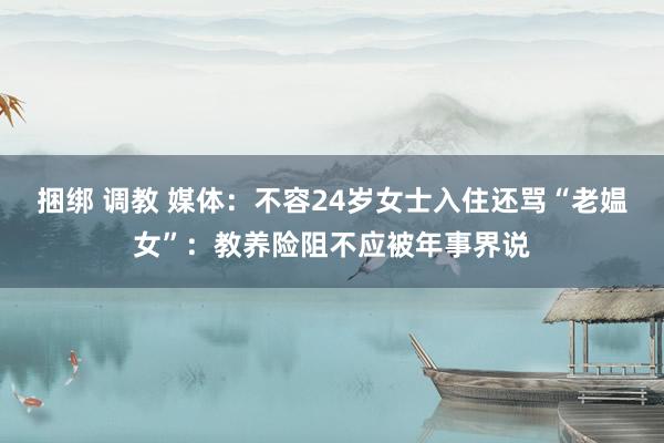 捆绑 调教 媒体：不容24岁女士入住还骂“老媪女”：教养险阻不应被年事界说